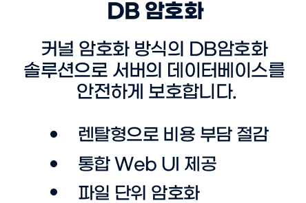 DB 암호화:커널 암호화 방식의 DB암호화 솔루션으로 서버의 데이터베이스를 안전하ㅔㄱ 보호합니다. 렌탈형으로 비용 부담 절감/통합Web UI 제공/파일단위 암호화